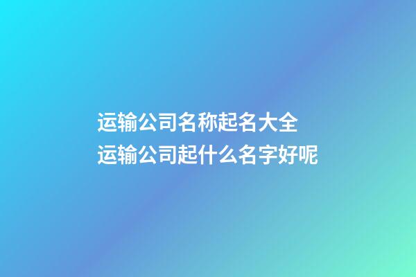 运输公司名称起名大全 运输公司起什么名字好呢